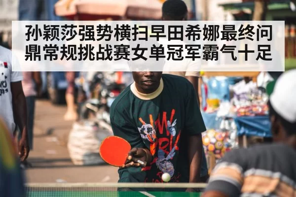 孙颖莎强势横扫早田希娜最终问鼎常规挑战赛女单冠军霸气十足