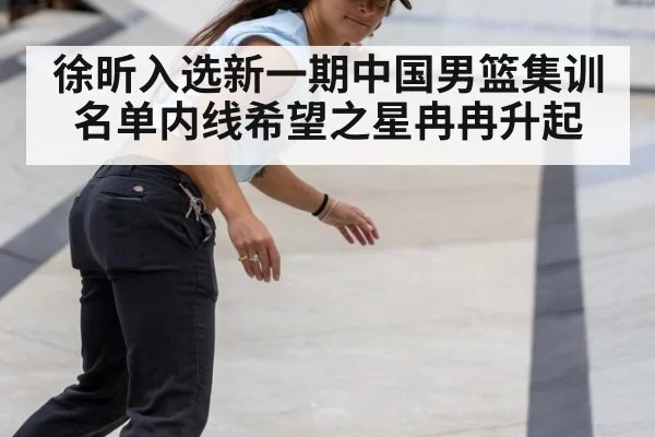 徐昕入选新一期中国男篮集训名单内线希望之星冉冉升起