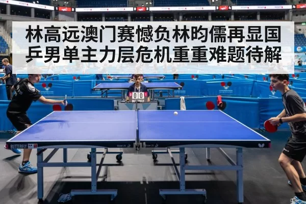 林高远澳门赛憾负林昀儒再显国乒男单主力层危机重重难题待解